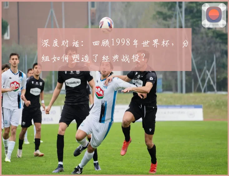 深度对话：回顾1998年世界杯，分组如何塑造了经典战役？