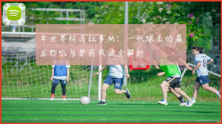 年世界杯马拉多纳：一代球王的最后怒吼与禁药风波全解析