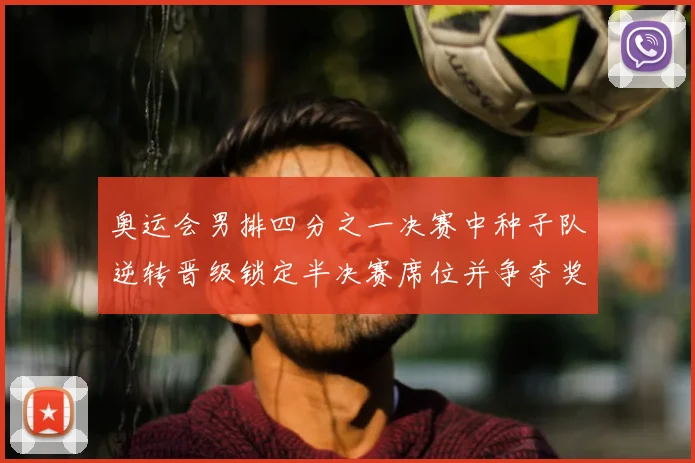 奥运会男排四分之一决赛中种子队逆转晋级锁定半决赛席位并争夺奖牌