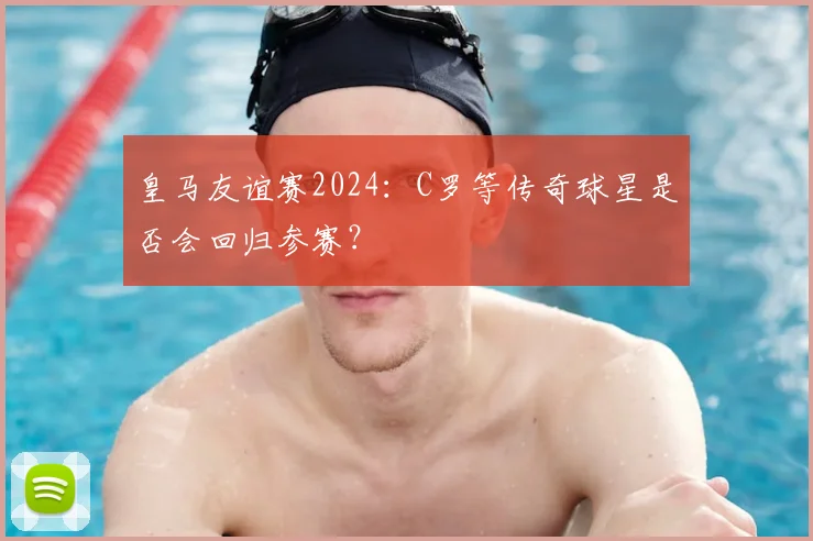 皇马友谊赛2024：C罗等传奇球星是否会回归参赛？
