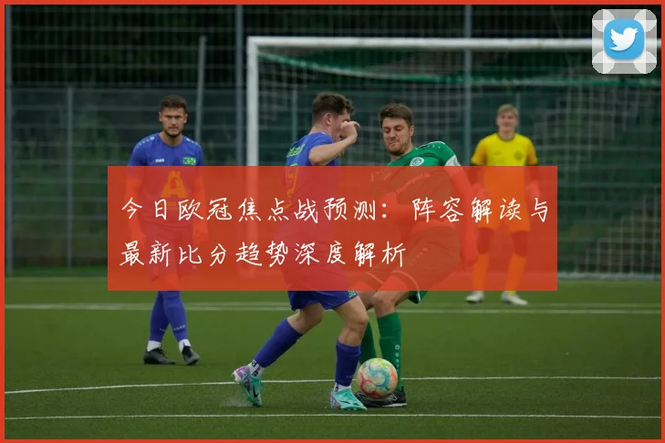 今日欧冠焦点战预测：阵容解读与最新比分趋势深度解析