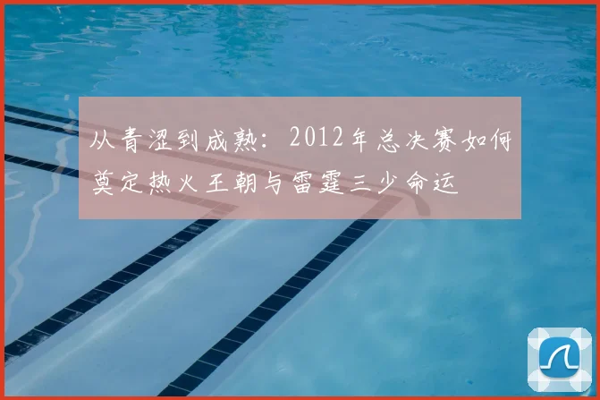 从青涩到成熟：2012年总决赛如何奠定热火王朝与雷霆三少命运