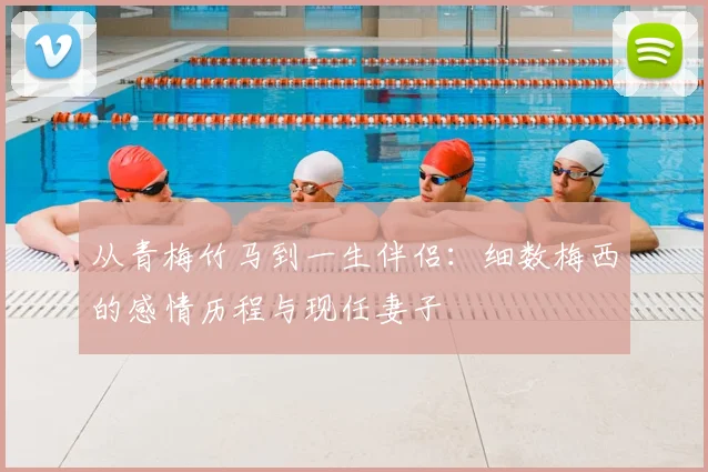 从青梅竹马到一生伴侣：细数梅西的感情历程与现任妻子