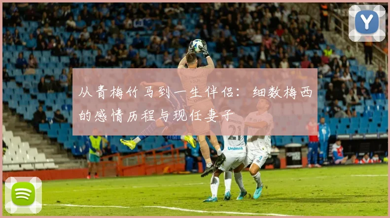 从青梅竹马到一生伴侣：细数梅西的感情历程与现任妻子