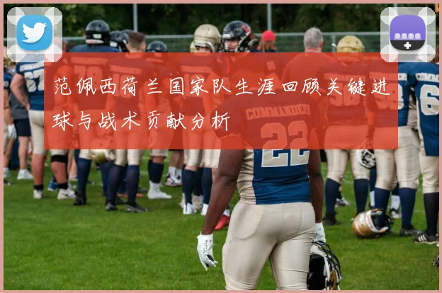 范佩西荷兰国家队生涯回顾关键进球与战术贡献分析