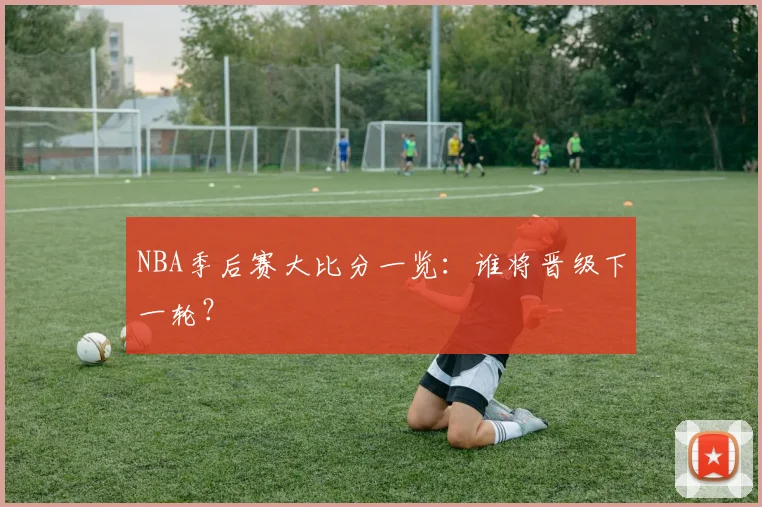 NBA季后赛大比分一览：谁将晋级下一轮？