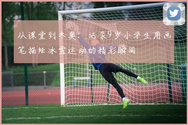 从课堂到冬奥：记录9岁小学生用画笔描绘冰雪运动的精彩瞬间