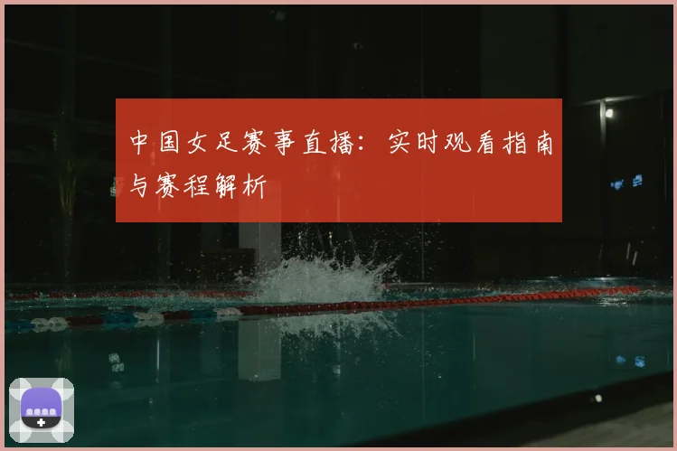 中国女足赛事直播：实时观看指南与赛程解析