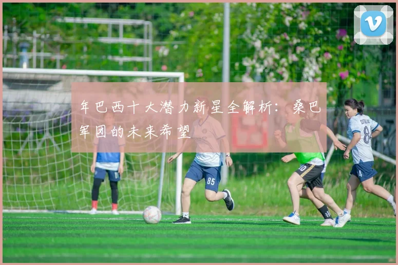 年巴西十大潜力新星全解析：桑巴军团的未来希望