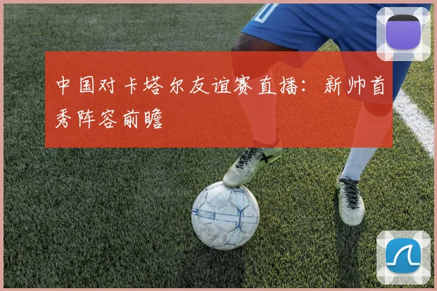 中国对卡塔尔友谊赛直播：新帅首秀阵容前瞻