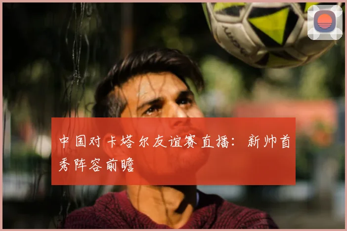 中国对卡塔尔友谊赛直播：新帅首秀阵容前瞻