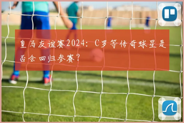 皇马友谊赛2024:C罗等传奇球星是否会回归参赛?