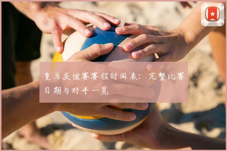皇马友谊赛赛程时间表:完整比赛日期与对手一览