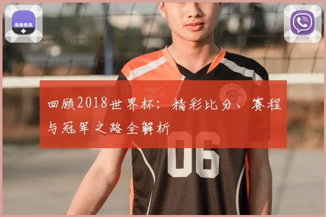 回顾2018世界杯：精彩比分、赛程与冠军之路全解析