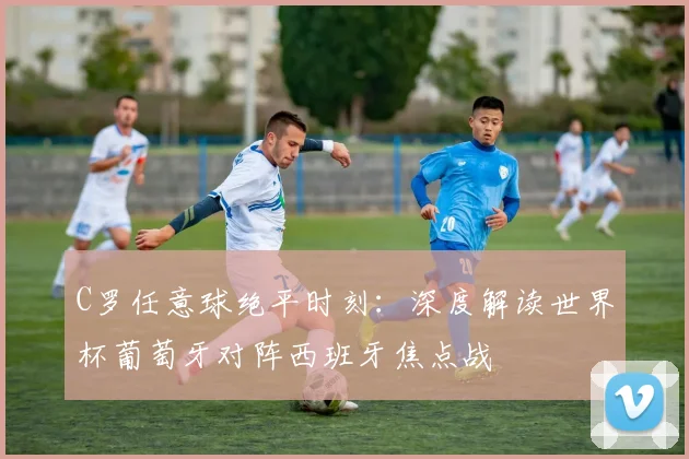 C罗任意球绝平时刻：深度解读世界杯葡萄牙对阵西班牙焦点战