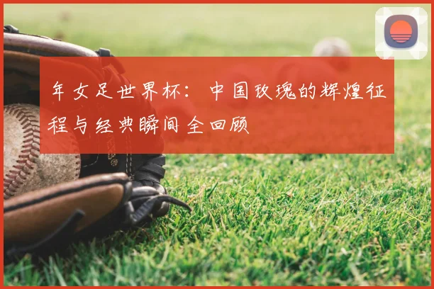 年女足世界杯：中国玫瑰的辉煌征程与经典瞬间全回顾