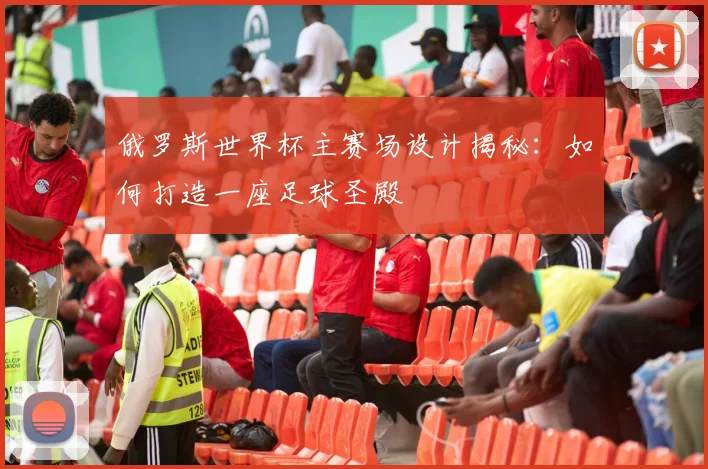 俄罗斯世界杯主赛场设计揭秘：如何打造一座足球圣殿