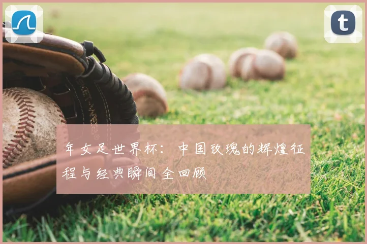 年女足世界杯：中国玫瑰的辉煌征程与经典瞬间全回顾