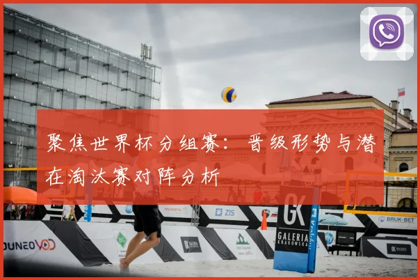 聚焦世界杯分组赛：晋级形势与潜在淘汰赛对阵分析