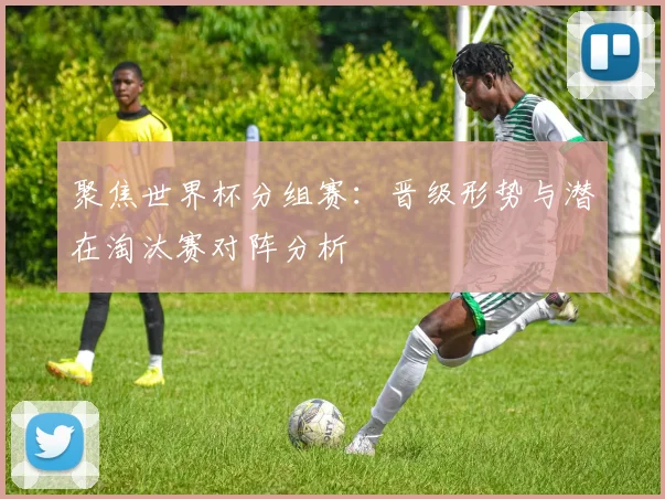 聚焦世界杯分组赛：晋级形势与潜在淘汰赛对阵分析